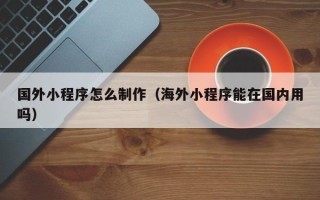 银川国外小程序怎么制作（海外小程序能在国内用吗）