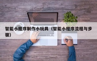 银川智能小程序制作小玩具（智能小程序流程与步骤）