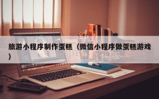 银川旅游小程序制作蛋糕（微信小程序做蛋糕游戏）
